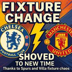 Chelsea vs Man Utd showdown SHOVED to new time thanks to Spurs and Villa fixture chaos